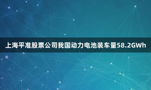 上海平准股票公司我国动力电池装车量58.2GWh