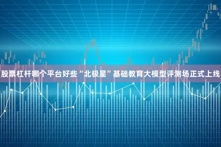 股票杠杆哪个平台好些“北极星”基础教育大模型评测场正式上线