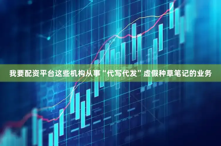 我要配资平台这些机构从事“代写代发”虚假种草笔记的业务