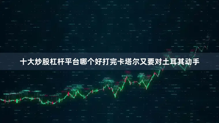 十大炒股杠杆平台哪个好打完卡塔尔又要对土耳其动手