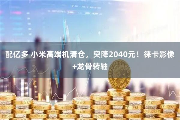 配亿多 小米高端机清仓，突降2040元！徕卡影像+龙骨转轴