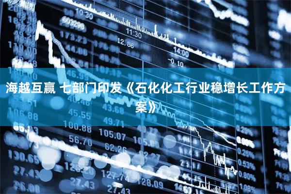 海越互赢 七部门印发《石化化工行业稳增长工作方案》
