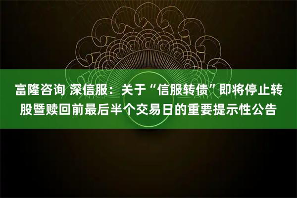 富隆咨询 深信服：关于“信服转债”即将停止转股暨赎回前最后半个交易日的重要提示性公告