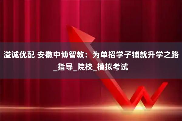 溢诚优配 安徽中博智教：为单招学子铺就升学之路_指导_院校_模拟考试