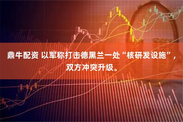 鼎牛配资 以军称打击德黑兰一处“核研发设施”，双方冲突升级。