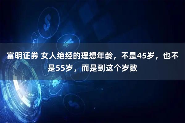 富明证券 女人绝经的理想年龄，不是45岁，也不是55岁，而是到这个岁数