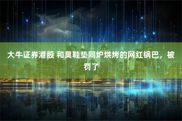 大牛证券港股 和臭鞋垫同炉烘烤的网红锅巴，被罚了