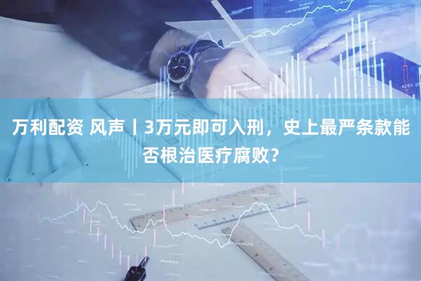 万利配资 风声丨3万元即可入刑，史上最严条款能否根治医疗腐败？