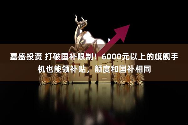 嘉盛投资 打破国补限制！6000元以上的旗舰手机也能领补贴，额度和国补相同
