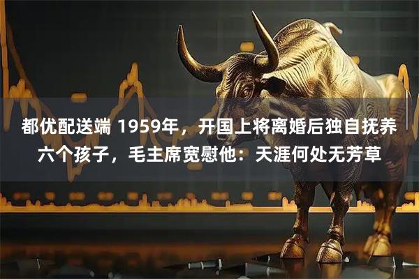 都优配送端 1959年，开国上将离婚后独自抚养六个孩子，毛主席宽慰他：天涯何处无芳草