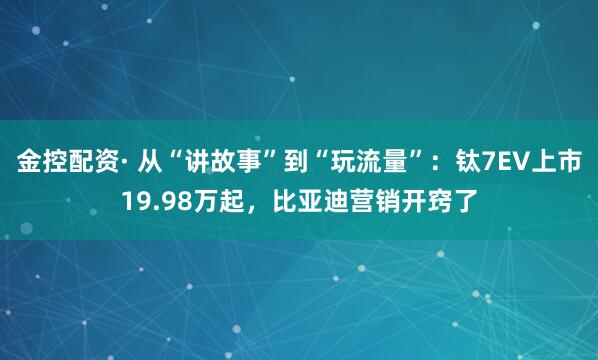 金控配资· 从“讲故事”到“玩流量”：钛7EV上市19.98万起，比亚迪营销开窍了