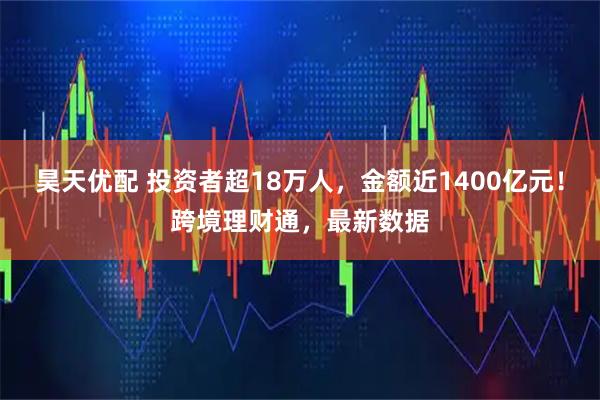 昊天优配 投资者超18万人，金额近1400亿元！跨境理财通，最新数据