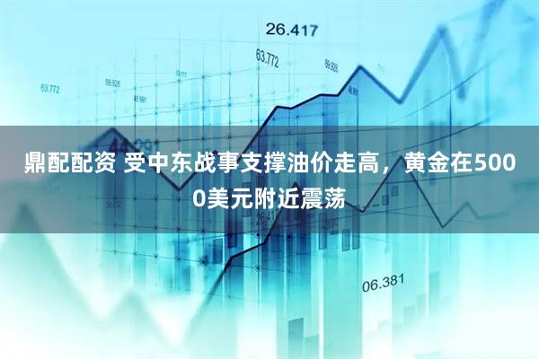 鼎配配资 受中东战事支撑油价走高，黄金在5000美元附近震荡