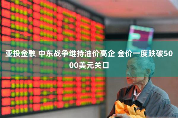 亚投金融 中东战争维持油价高企 金价一度跌破5000美元关口