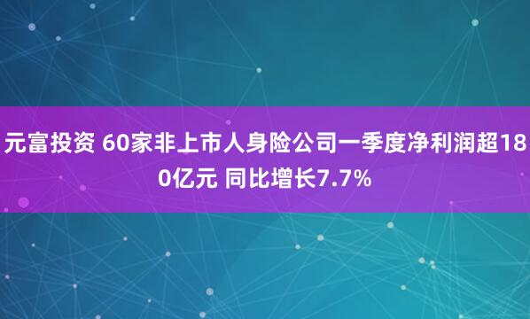 元富投资 60家非上市人身险公司一季度净利润超180亿元 同比增长7.7%