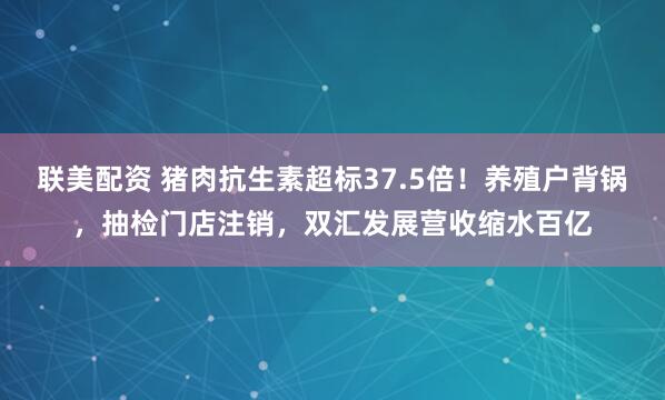 联美配资 猪肉抗生素超标37.5倍！养殖户背锅，抽检门店注销，双汇发展营收缩水百亿