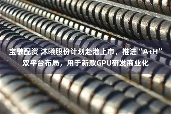 宝融配资 沐曦股份计划赴港上市，推进“A+H”双平台布局，用于新款GPU研发商业化
