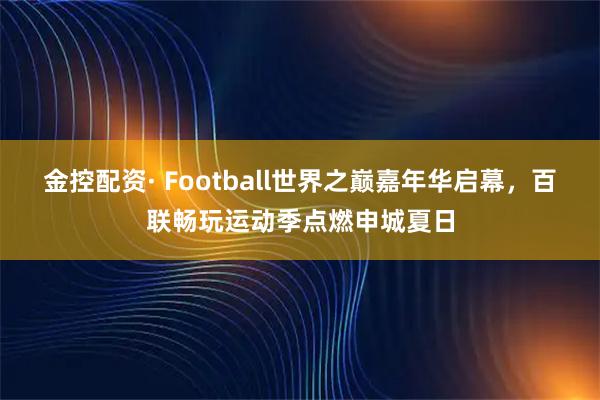 金控配资· Football世界之巅嘉年华启幕，百联畅玩运动季点燃申城夏日
