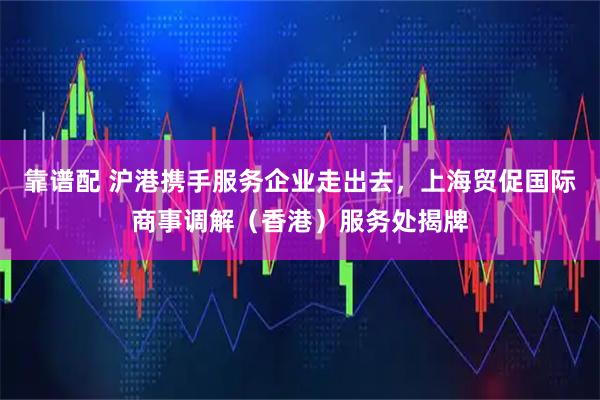靠谱配 沪港携手服务企业走出去,上海贸促国际商事调解(香港)服务处揭牌