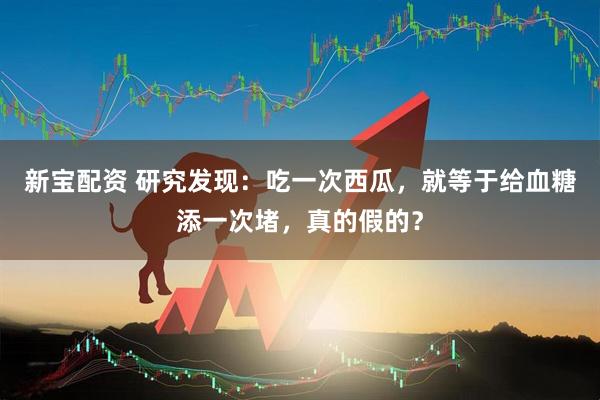 新宝配资 研究发现:吃一次西瓜,就等于给血糖添一次堵,真的假的?