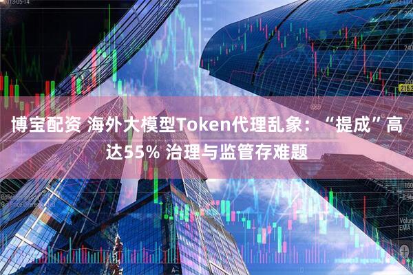 博宝配资 海外大模型Token代理乱象：“提成”高达55% 治理与监管存难题
