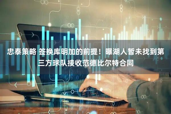 忠泰策略 签换库明加的前提！曝湖人暂未找到第三方球队接收范德比尔特合同