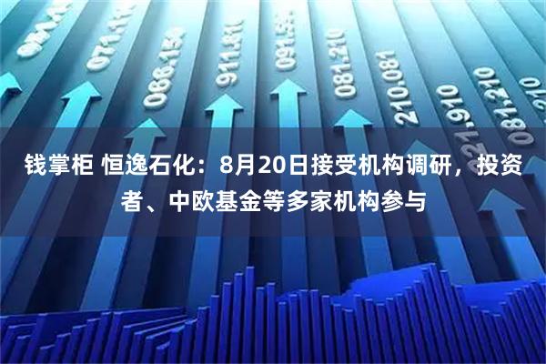 钱掌柜 恒逸石化：8月20日接受机构调研，投资者、中欧基金等多家机构参与