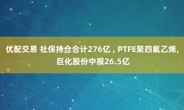 优配交易 社保持仓合计276亿 , PTFE聚四氟乙烯, 巨化股份中报26.5亿