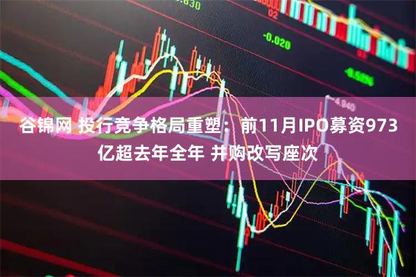 谷锦网 投行竞争格局重塑：前11月IPO募资973亿超去年全年 并购改写座次